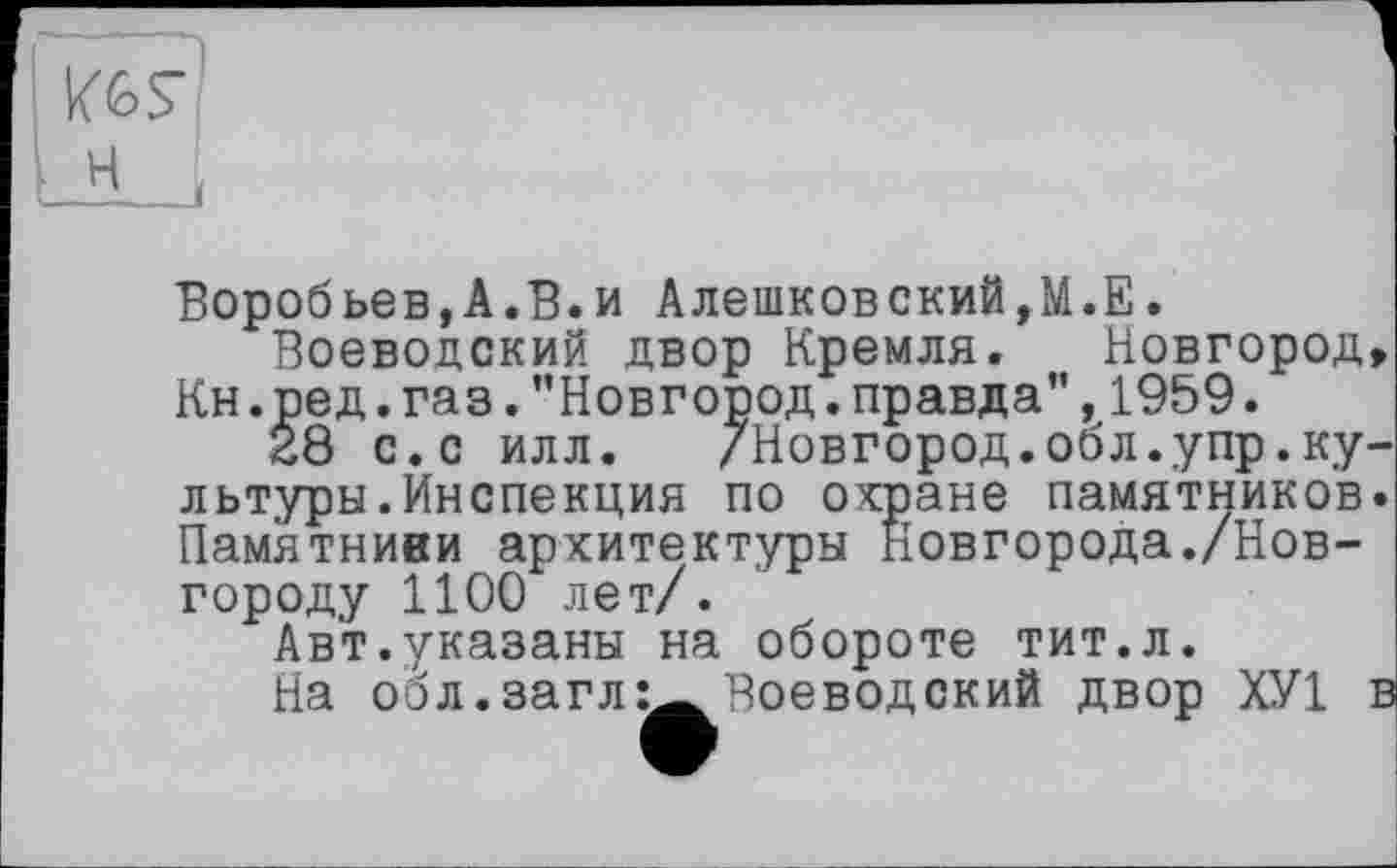 ﻿KGS’
Воробьев,A.В.и Алешковский,М.Е.
Воеводский двор Кремля. Новгород, Кн.ред.газ."Новгород.правда”,1959.
28 с.с илл. /Новгород.обл.упр.культуры. Инспекция по охране памятников. Памятниви архитектуры Новгорода./Новгороду 1100 лет/.
Авт.указаны на обороте тит.л.
На обл.заглВоеводский двор ХУ1 в